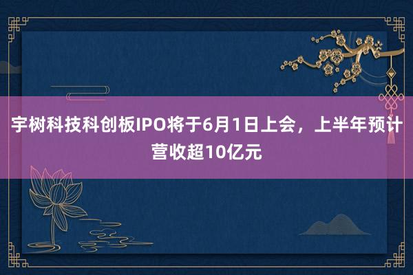 宇树科技科创板IPO将于6月1日上会，上半年预计营收超10亿元