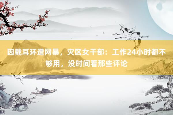 因戴耳环遭网暴，灾区女干部：工作24小时都不够用，没时间看那些评论