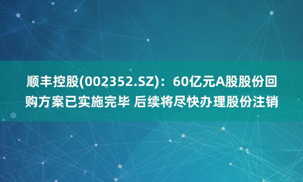 顺丰控股(002352.SZ)：60亿元A股股份回购方案已实施完毕 后续将尽快办理股份注销