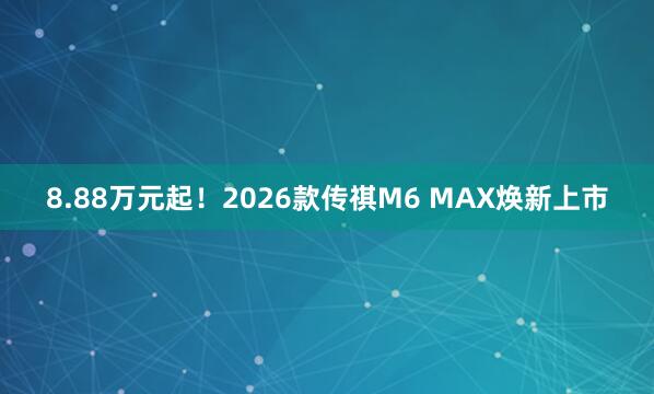 8.88万元起！2026款传祺M6 MAX焕新上市