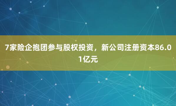7家险企抱团参与股权投资，新公司注册资本86.01亿元