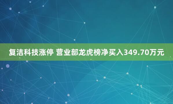 复洁科技涨停 营业部龙虎榜净买入349.70万元