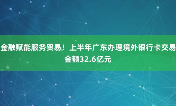 金融赋能服务贸易！上半年广东办理境外银行卡交易金额32.6亿元