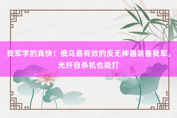 我军学的真快！俄乌最有效的反无神器装备我军，光纤自杀机也能打