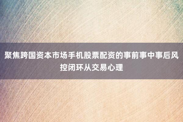 聚焦跨国资本市场手机股票配资的事前事中事后风控闭环从交易心理