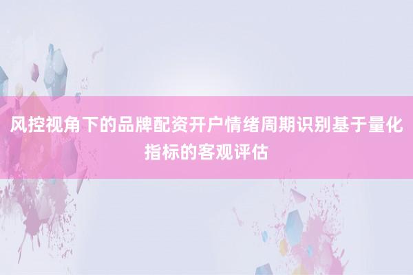 风控视角下的品牌配资开户情绪周期识别基于量化指标的客观评估