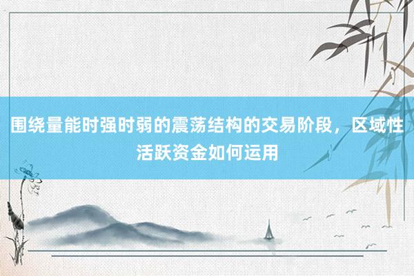 围绕量能时强时弱的震荡结构的交易阶段，区域性活跃资金如何运用