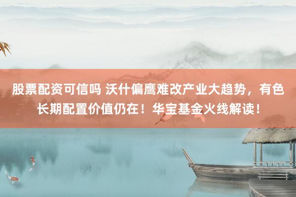 股票配资可信吗 沃什偏鹰难改产业大趋势，有色长期配置价值仍在！华宝基金火线解读！