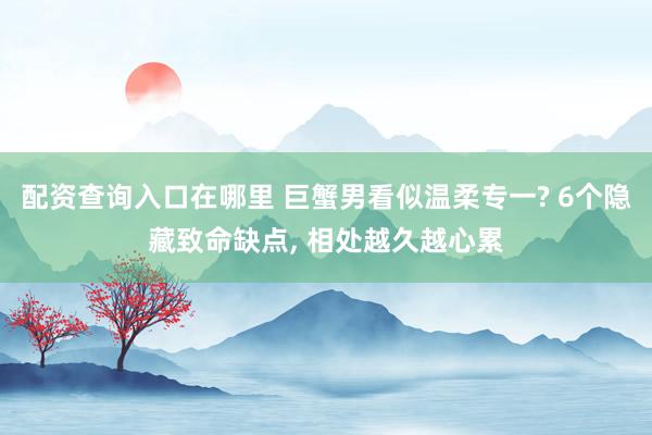 配资查询入口在哪里 巨蟹男看似温柔专一? 6个隐藏致命缺点, 相处越久越心累