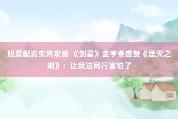 股票配资实用攻略 《剑星》金亨泰盛赞《湮灭之潮》：让我这同行害怕了