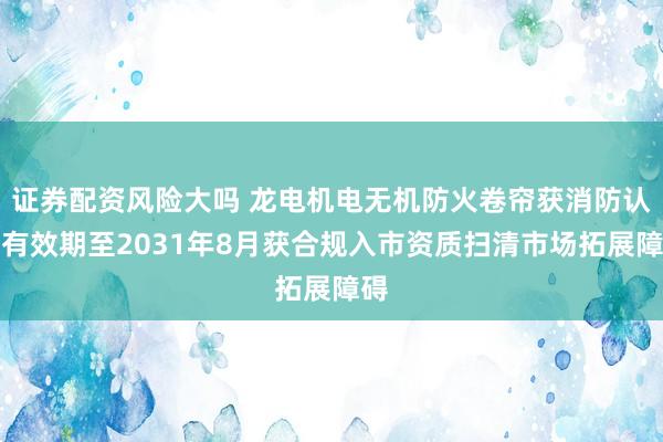 证券配资风险大吗 龙电机电无机防火卷帘获消防认证有效期至2031年8月获合规入市资质扫清市场拓展障碍