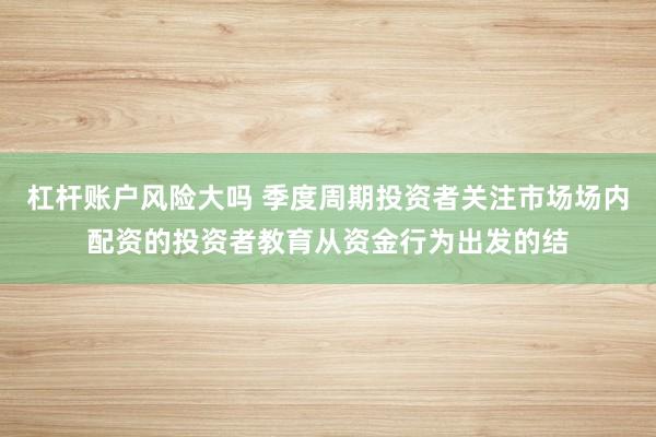杠杆账户风险大吗 季度周期投资者关注市场场内配资的投资者教育从资金行为出发的结