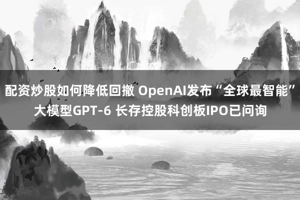 配资炒股如何降低回撤 OpenAI发布“全球最智能”大模型GPT-6 长存控股科创板IPO已问询