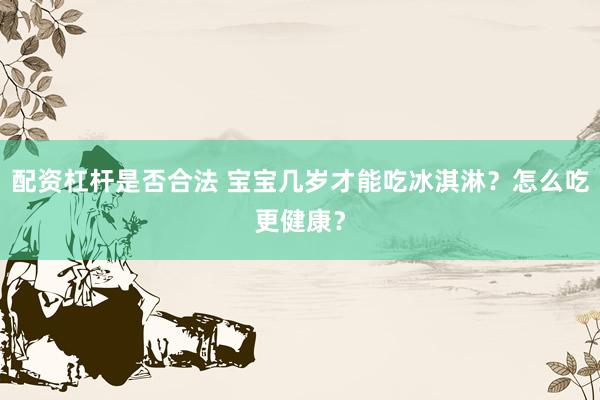 配资杠杆是否合法 宝宝几岁才能吃冰淇淋？怎么吃更健康？