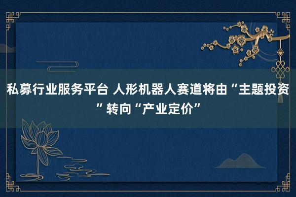 私募行业服务平台 人形机器人赛道将由“主题投资”转向“产业定价”