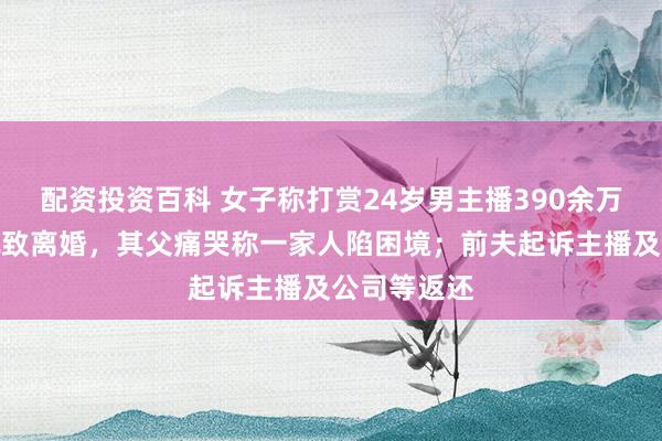 配资投资百科 女子称打赏24岁男主播390余万且婚内出轨致离婚，其父痛哭称一家人陷困境；前夫起诉主播及公司等返还