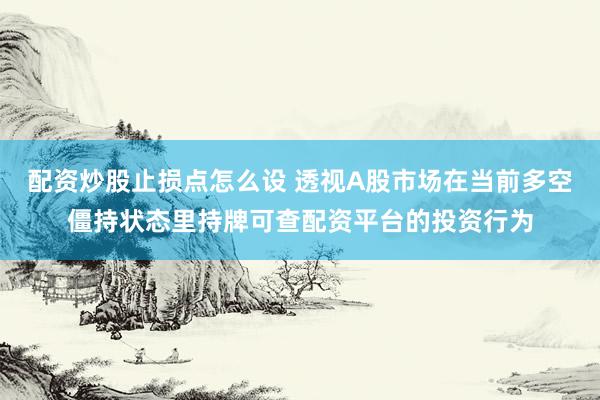 配资炒股止损点怎么设 透视A股市场在当前多空僵持状态里持牌可查配资平台的投资行为