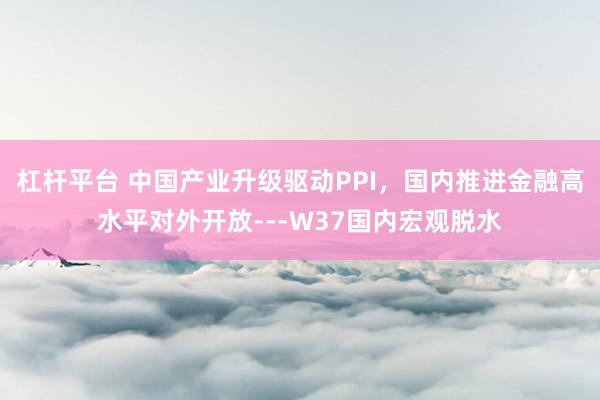 杠杆平台 中国产业升级驱动PPI，国内推进金融高水平对外开放---W37国内宏观脱水