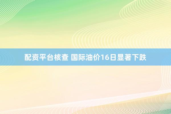 配资平台核查 国际油价16日显著下跌