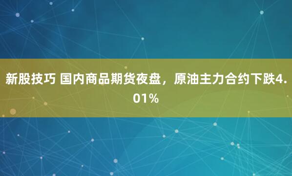 新股技巧 国内商品期货夜盘，原油主力合约下跌4.01%