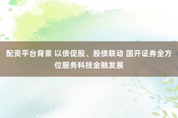 配资平台背景 以债促股、股债联动 国开证券全方位服务科技金融发展