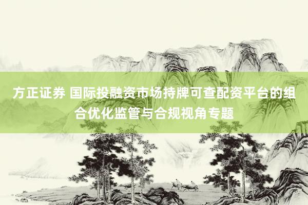 方正证券 国际投融资市场持牌可查配资平台的组合优化监管与合规视角专题