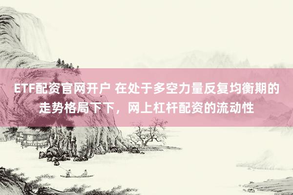 ETF配资官网开户 在处于多空力量反复均衡期的走势格局下下，网上杠杆配资的流动性