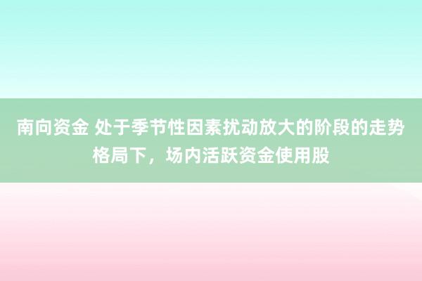 南向资金 处于季节性因素扰动放大的阶段的走势格局下，场内活跃资金使用股