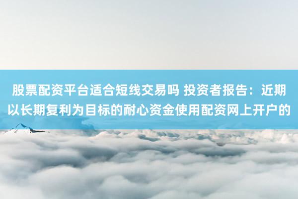 股票配资平台适合短线交易吗 投资者报告：近期以长期复利为目标的耐心资金使用配资网上开户的