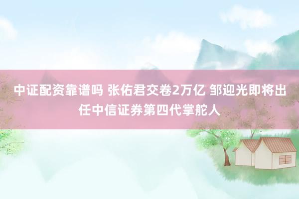 中证配资靠谱吗 张佑君交卷2万亿 邹迎光即将出任中信证券第四代掌舵人